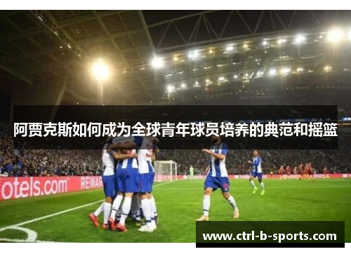 阿贾克斯如何成为全球青年球员培养的典范和摇篮 阿贾克斯如何成为全球青年球员培养的典范和摇篮