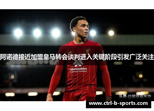 阿诺德接近加盟皇马转会谈判进入关键阶段引发广泛关注 阿诺德接近加盟皇马转会谈判进入关键阶段引发广泛关注