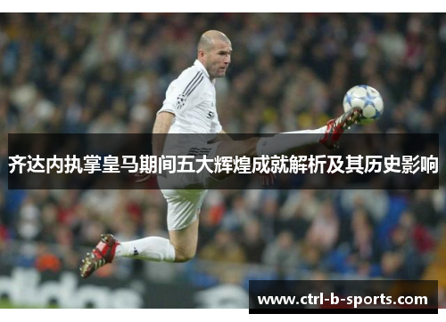 齐达内执掌皇马期间五大辉煌成就解析及其历史影响 齐达内执掌皇马期间五大辉煌成就解析及其历史影响