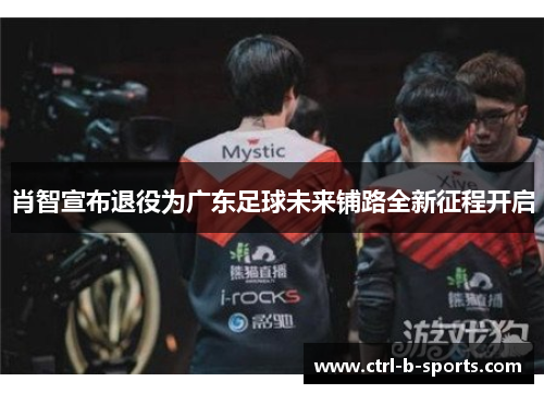 肖智宣布退役为广东足球未来铺路全新征程开启 肖智宣布退役为广东足球未来铺路全新征程开启