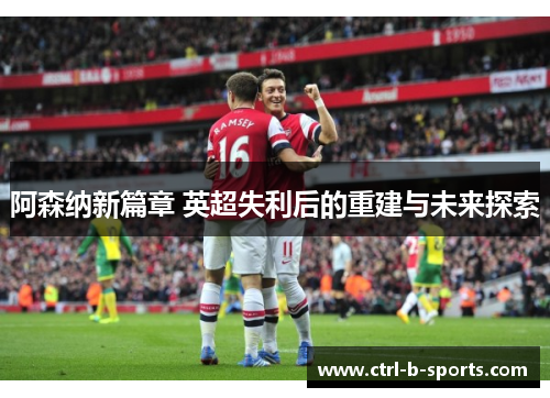 阿森纳新篇章 英超失利后的重建与未来探索 阿森纳新篇章 英超失利后的重建与未来探索