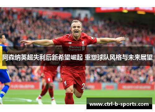 阿森纳英超失利后新希望崛起 重塑球队风格与未来展望