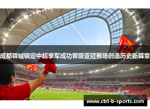 成都蓉城锁定中超季军成功晋级亚冠赛场创造历史新篇章