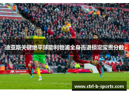 迪亚斯关键绝平球助利物浦全身而退锁定宝贵分数 迪亚斯关键绝平球助利物浦全身而退锁定宝贵分数